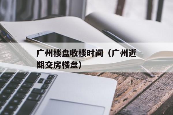 广州楼盘收楼时间（广州近期交房楼盘）