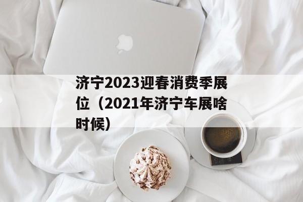 济宁2023迎春消费季展位（2021年济宁车展啥时候）