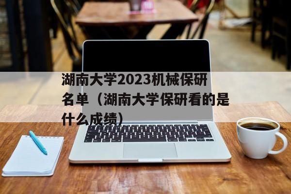 湖南大学2023机械保研名单（湖南大学保研看的是什么成绩）