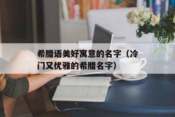 希腊语美好寓意的名字（冷门又优雅的希腊名字）