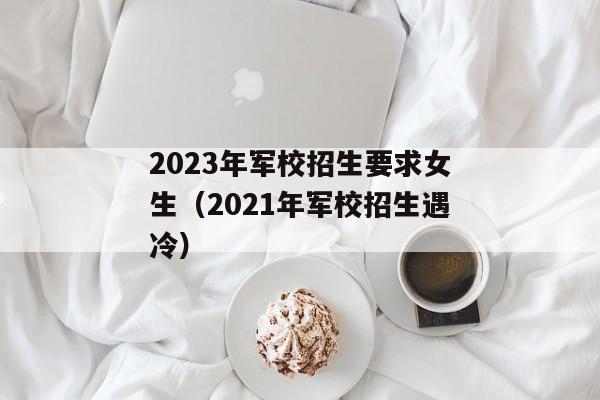 2023年军校招生要求女生（2021年军校招生遇冷）