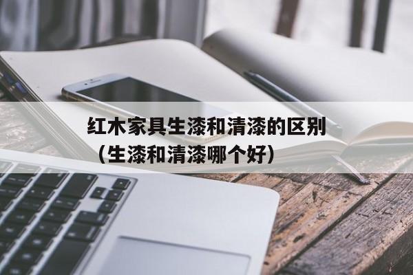 红木家具生漆和清漆的区别（生漆和清漆哪个好）