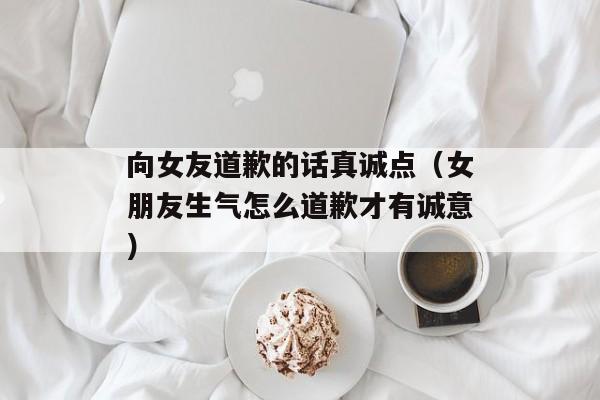 向女友道歉的话真诚点（女朋友生气怎么道歉才有诚意）