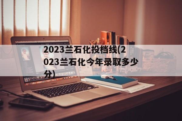 2023兰石化投档线(2023兰石化今年录取多少分)