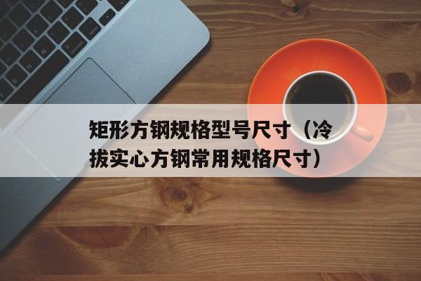 矩形方钢规格型号尺寸（冷拔实心方钢常用规格尺寸）