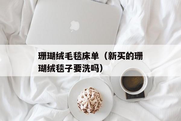 珊瑚绒毛毯床单（新买的珊瑚绒毯子要洗吗）