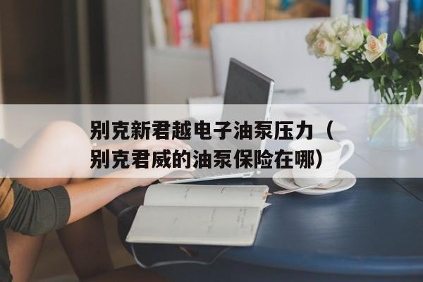 别克新君越电子油泵压力（别克君威的油泵保险在哪）