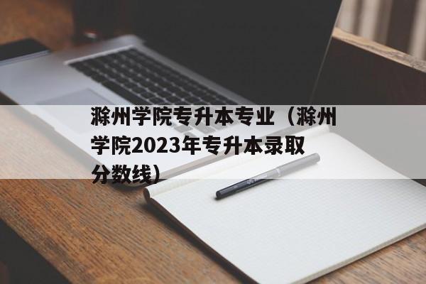 滁州学院专升本专业（滁州学院2023年专升本录取分数线）