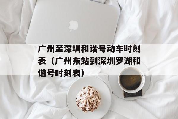 广州至深圳和谐号动车时刻表（广州东站到深圳罗湖和谐号时刻表）