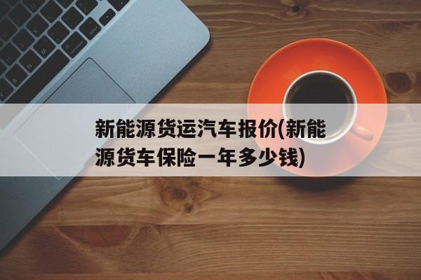 新能源货运汽车报价(新能源货车保险一年多少钱)