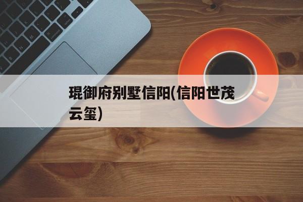 琨御府别墅信阳(信阳世茂云玺)