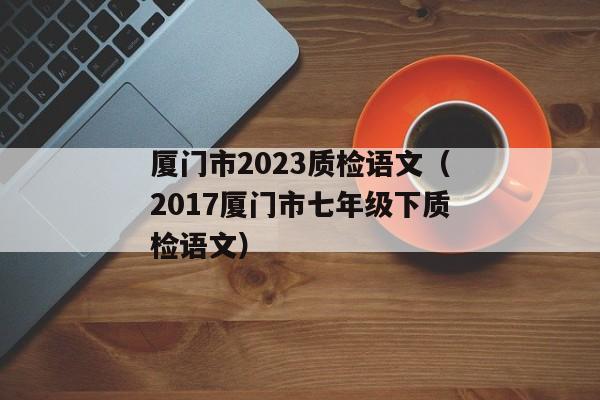 厦门市2023质检语文（2017厦门市七年级下质检语文）