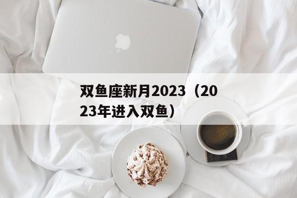 双鱼座新月2023（2023年进入双鱼）