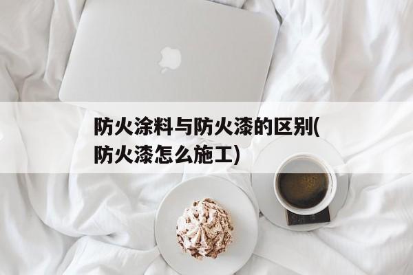 防火涂料与防火漆的区别(防火漆怎么施工)