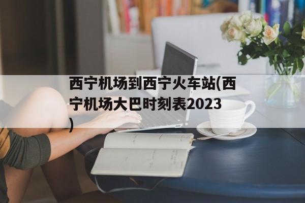 西宁机场到西宁火车站(西宁机场大巴时刻表2023)