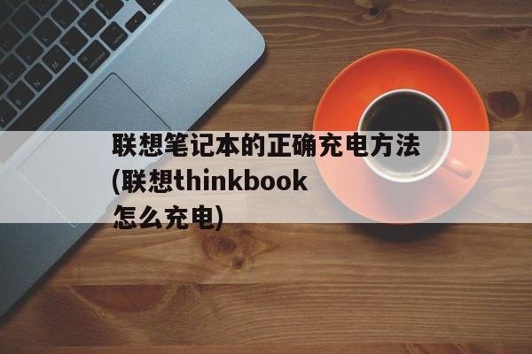 联想笔记本的正确充电方法(联想thinkbook怎么充电)