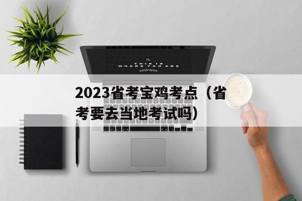 2023省考宝鸡考点（省考要去当地考试吗）