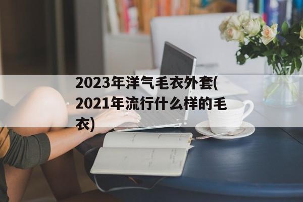 2023年洋气毛衣外套(2021年流行什么样的毛衣)