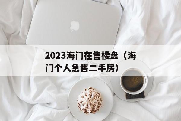 2023海门在售楼盘（海门个人急售二手房）