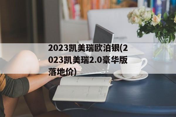 2023凯美瑞欧泊银(2023凯美瑞2.0豪华版落地价)