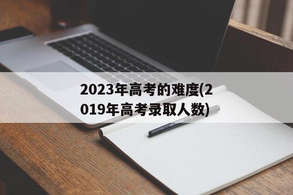 2023年高考的难度(2019年高考录取人数)