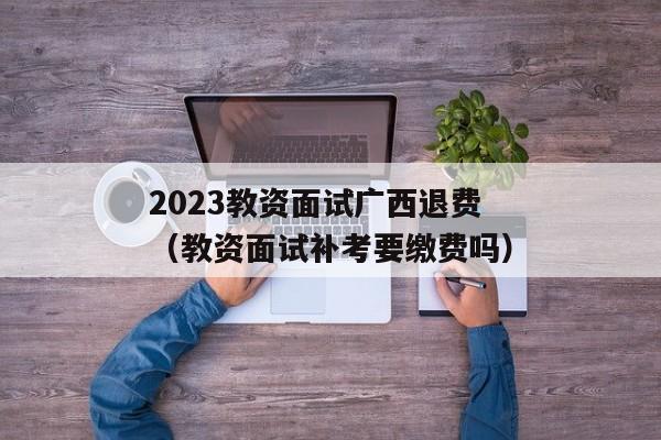 2023教资面试广西退费（教资面试补考要缴费吗）