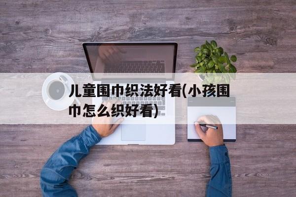 儿童围巾织法好看(小孩围巾怎么织好看)