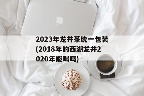 2023年龙井茶统一包装(2018年的西湖龙井2020年能喝吗)