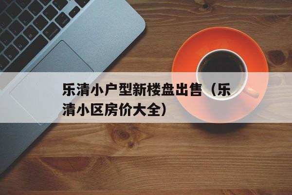 乐清小户型新楼盘出售（乐清小区房价大全）