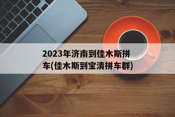 2023年济南到佳木斯拼车(佳木斯到宝清拼车群)