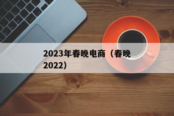 2023年春晚电商（春晚2022）