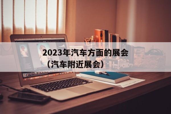 2023年汽车方面的展会（汽车附近展会）