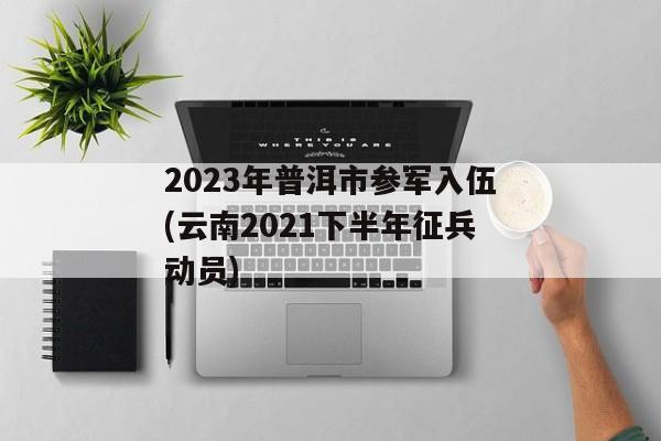 2023年普洱市参军入伍(云南2021下半年征兵动员)