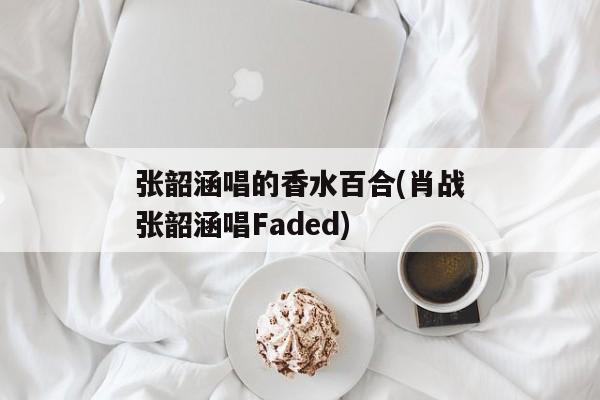 张韶涵唱的香水百合(肖战张韶涵唱Faded)