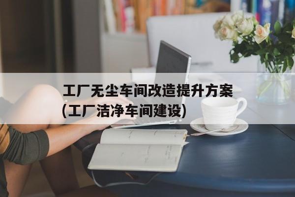 工厂无尘车间改造提升方案(工厂洁净车间建设)