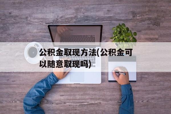 公积金取现方法(公积金可以随意取现吗)