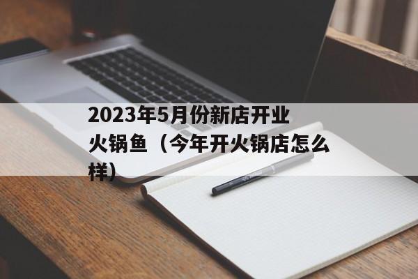 2023年5月份新店开业火锅鱼（今年开火锅店怎么样）