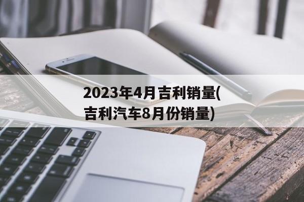 2023年4月吉利销量(吉利汽车8月份销量)