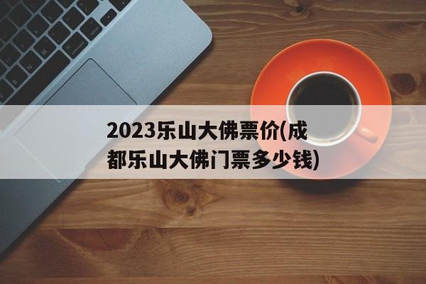 2023乐山大佛票价(成都乐山大佛门票多少钱)