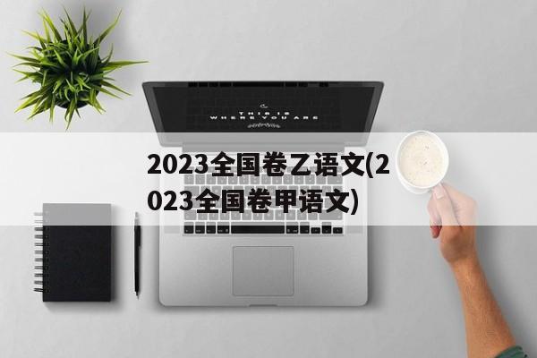 2023全国卷乙语文(2023全国卷甲语文)