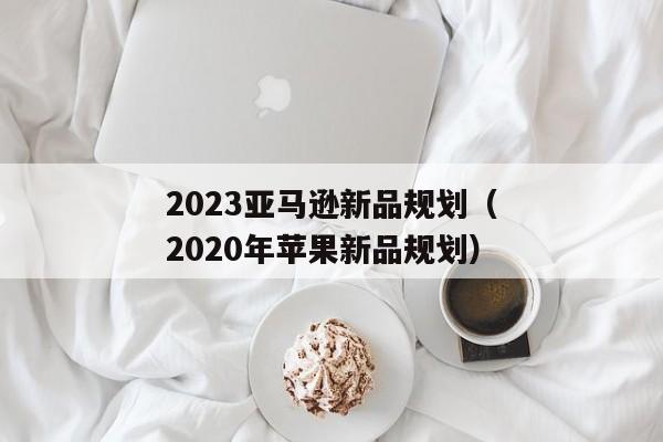 2023亚马逊新品规划（2020年苹果新品规划）