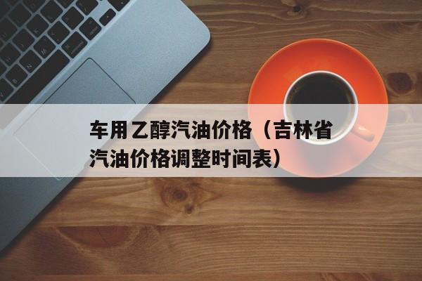 车用乙醇汽油价格（吉林省汽油价格调整时间表）