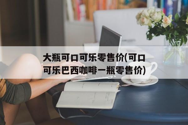 大瓶可口可乐零售价(可口可乐巴西咖啡一瓶零售价)