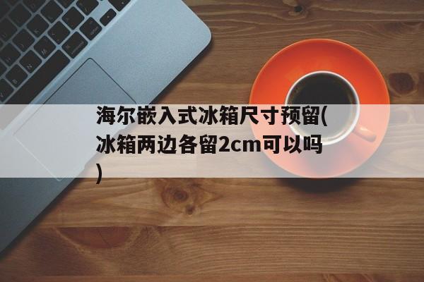 海尔嵌入式冰箱尺寸预留(冰箱两边各留2cm可以吗)