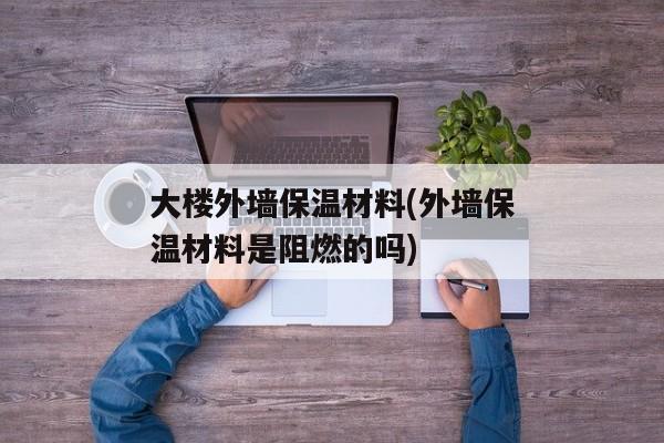 大楼外墙保温材料(外墙保温材料是阻燃的吗)