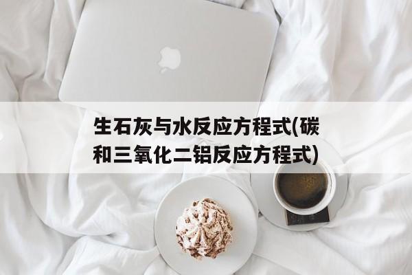 生石灰与水反应方程式(碳和三氧化二铝反应方程式)