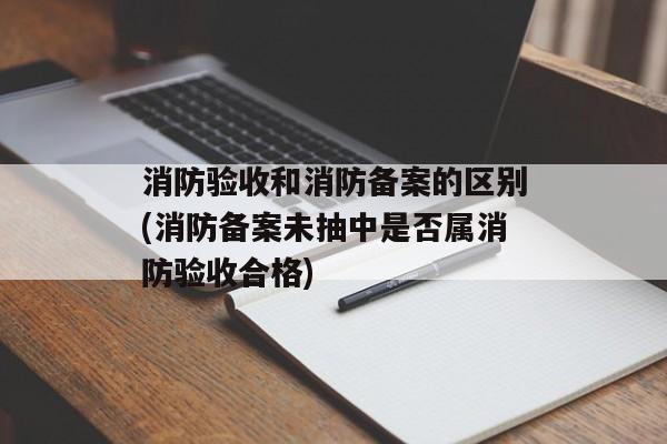 消防验收和消防备案的区别(消防备案未抽中是否属消防验收合格)