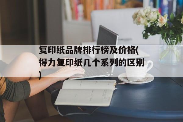 复印纸品牌排行榜及价格(得力复印纸几个系列的区别)