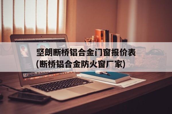 坚朗断桥铝合金门窗报价表(断桥铝合金防火窗厂家)