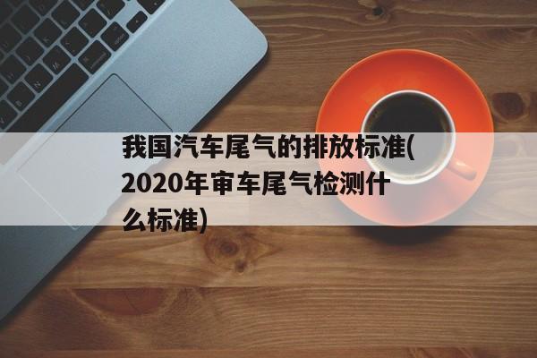 我国汽车尾气的排放标准(2020年审车尾气检测什么标准)